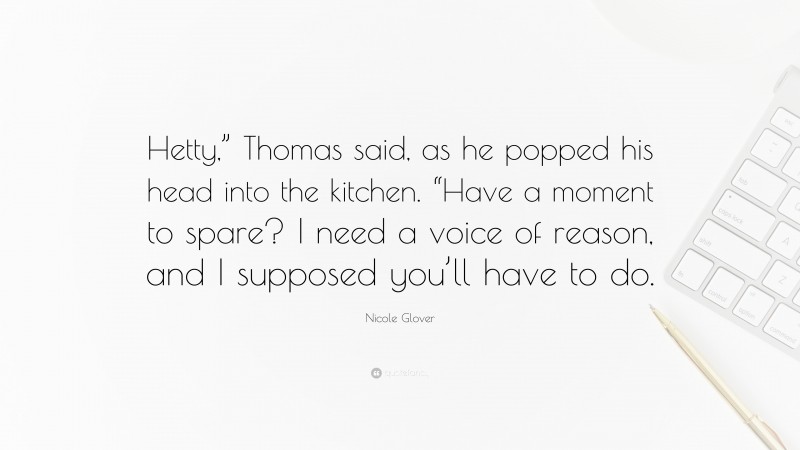 Nicole Glover Quote: “Hetty,” Thomas said, as he popped his head into the kitchen. “Have a moment to spare? I need a voice of reason, and I supposed you’ll have to do.”