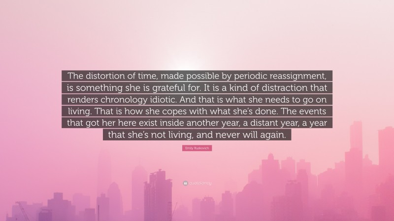 Emily Ruskovich Quote: “The distortion of time, made possible by periodic reassignment, is something she is grateful for. It is a kind of distraction that renders chronology idiotic. And that is what she needs to go on living. That is how she copes with what she’s done. The events that got her here exist inside another year, a distant year, a year that she’s not living, and never will again.”