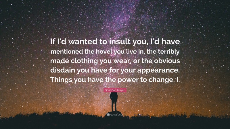 Shannon Mayer Quote: “If I’d wanted to insult you, I’d have mentioned the hovel you live in, the terribly made clothing you wear, or the obvious disdain you have for your appearance. Things you have the power to change. I.”