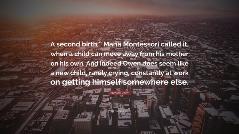 Anthony Doerr Quote: “A second birth,” Maria Montessori called it, when a child can move away from his mother on his own. And indeed Owen does seem like a new child, rarely crying, constantly at work on getting himself somewhere else.”