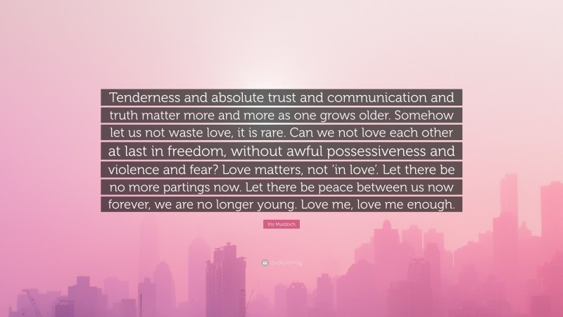 Iris Murdoch Quote: “Tenderness and absolute trust and communication and truth matter more and more as one grows older. Somehow let us not waste love, it is rare. Can we not love each other at last in freedom, without awful possessiveness and violence and fear? Love matters, not ‘in love’. Let there be no more partings now. Let there be peace between us now forever, we are no longer young. Love me, love me enough.”