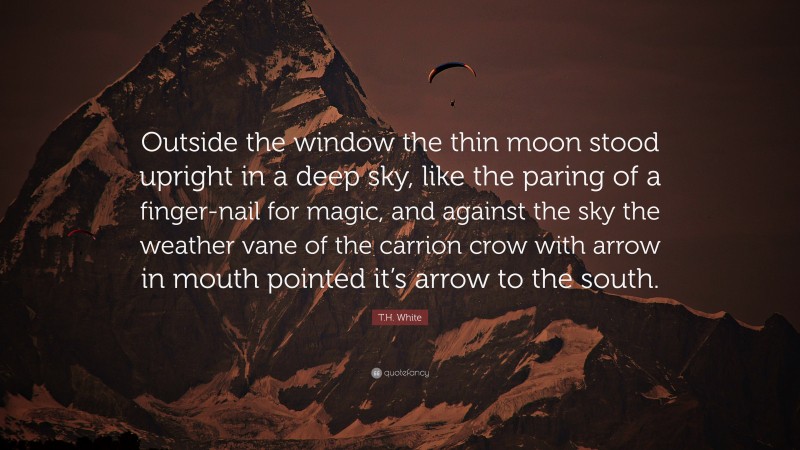 T.H. White Quote: “Outside the window the thin moon stood upright in a deep sky, like the paring of a finger-nail for magic, and against the sky the weather vane of the carrion crow with arrow in mouth pointed it’s arrow to the south.”