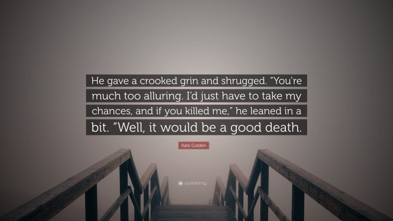 Kate Golden Quote: “He gave a crooked grin and shrugged. “You’re much too alluring. I’d just have to take my chances, and if you killed me,” he leaned in a bit. “Well, it would be a good death.”