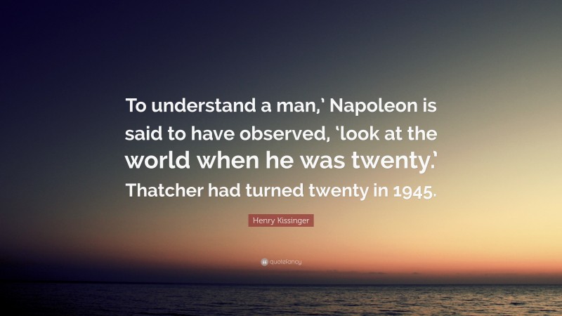 Henry Kissinger Quote: “To understand a man,’ Napoleon is said to have observed, ‘look at the world when he was twenty.’ Thatcher had turned twenty in 1945.”