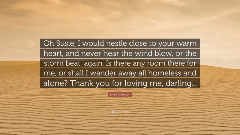 Emily Dickinson Quote: “Oh Susie, I would nestle close to your warm heart, and never hear the wind blow, or the storm beat, again. Is there any room there for me, or shall I wander away all homeless and alone? Thank you for loving me, darling...”