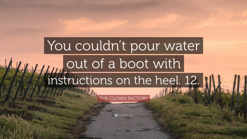 THE CLOWN FACTORY Quote: “You couldn’t pour water out of a boot with instructions on the heel. 12.”