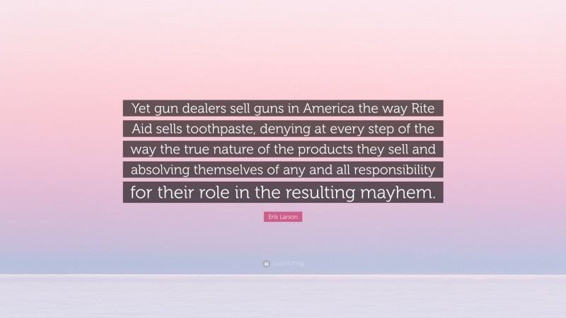 Erik Larson Quote: “Yet gun dealers sell guns in America the way Rite Aid sells toothpaste, denying at every step of the way the true nature of the products they sell and absolving themselves of any and all responsibility for their role in the resulting mayhem.”