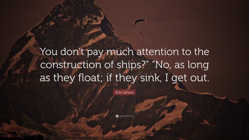 Erik Larson Quote: “You don’t pay much attention to the construction of ships?” “No, as long as they float; if they sink, I get out.”