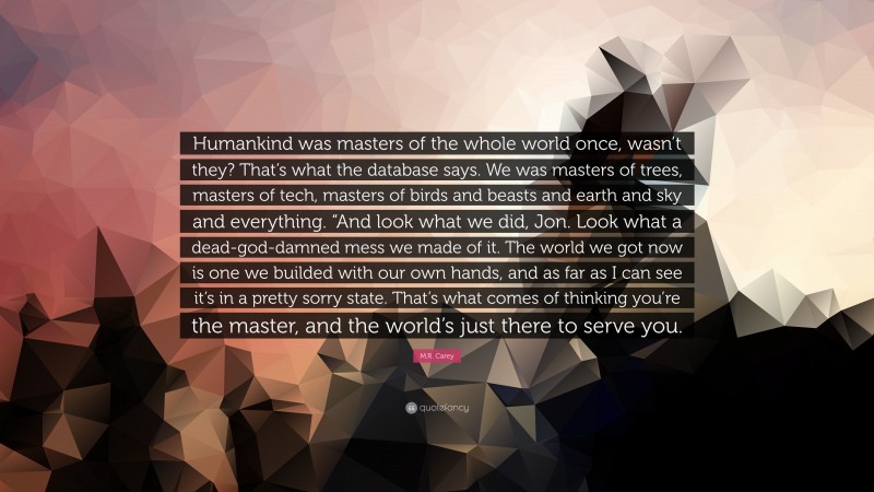 M.R. Carey Quote: “Humankind was masters of the whole world once, wasn’t they? That’s what the database says. We was masters of trees, masters of tech, masters of birds and beasts and earth and sky and everything. “And look what we did, Jon. Look what a dead-god-damned mess we made of it. The world we got now is one we builded with our own hands, and as far as I can see it’s in a pretty sorry state. That’s what comes of thinking you’re the master, and the world’s just there to serve you.”