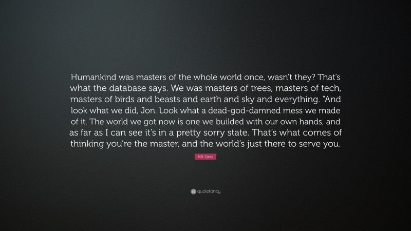 M.R. Carey Quote: “Humankind was masters of the whole world once, wasn’t they? That’s what the database says. We was masters of trees, masters of tech, masters of birds and beasts and earth and sky and everything. “And look what we did, Jon. Look what a dead-god-damned mess we made of it. The world we got now is one we builded with our own hands, and as far as I can see it’s in a pretty sorry state. That’s what comes of thinking you’re the master, and the world’s just there to serve you.”