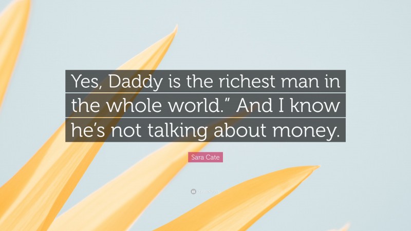 Sara Cate Quote: “Yes, Daddy is the richest man in the whole world.” And I know he’s not talking about money.”