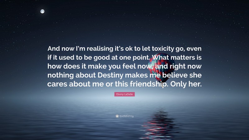 Ebony LaDelle Quote: “And now I’m realising it’s ok to let toxicity go, even if it used to be good at one point. What matters is how does it make you feel now, and right now nothing about Destiny makes me believe she cares about me or this friendship. Only her.”