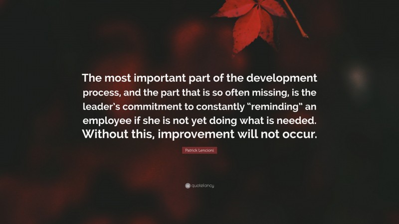 Patrick Lencioni Quote: “The most important part of the development process, and the part that is so often missing, is the leader’s commitment to constantly “reminding” an employee if she is not yet doing what is needed. Without this, improvement will not occur.”