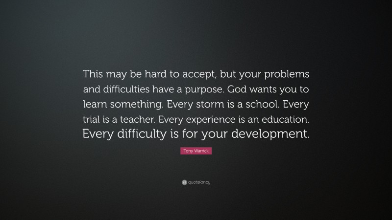 Tony Warrick Quote: “This may be hard to accept, but your problems and difficulties have a purpose. God wants you to learn something. Every storm is a school. Every trial is a teacher. Every experience is an education. Every difficulty is for your development.”