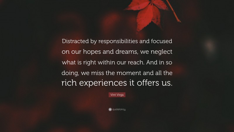 Vint Virga Quote: “Distracted by responsibilities and focused on our hopes and dreams, we neglect what is right within our reach. And in so doing, we miss the moment and all the rich experiences it offers us.”