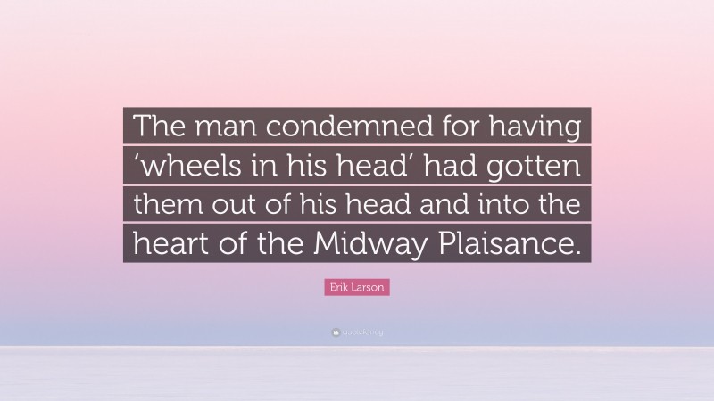 Erik Larson Quote: “The man condemned for having ‘wheels in his head’ had gotten them out of his head and into the heart of the Midway Plaisance.”