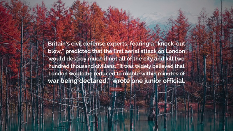 Erik Larson Quote: “Britain’s civil defense experts, fearing a “knock-out blow,” predicted that the first aerial attack on London would destroy much if not all of the city and kill two hundred thousand civilians. “It was widely believed that London would be reduced to rubble within minutes of war being declared,” wrote one junior official.”