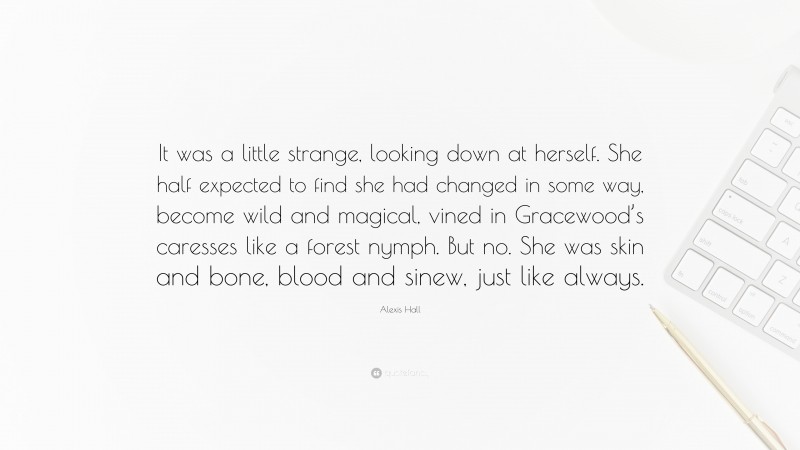 Alexis Hall Quote: “It was a little strange, looking down at herself. She half expected to find she had changed in some way, become wild and magical, vined in Gracewood’s caresses like a forest nymph. But no. She was skin and bone, blood and sinew, just like always.”