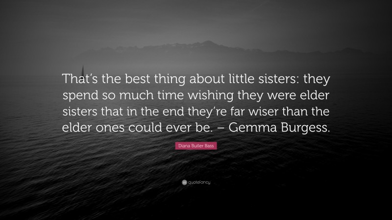 Diana Butler Bass Quote: “That’s the best thing about little sisters: they spend so much time wishing they were elder sisters that in the end they’re far wiser than the elder ones could ever be. – Gemma Burgess.”