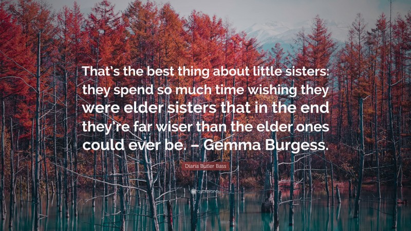 Diana Butler Bass Quote: “That’s the best thing about little sisters: they spend so much time wishing they were elder sisters that in the end they’re far wiser than the elder ones could ever be. – Gemma Burgess.”