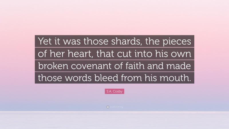 S.A. Cosby Quote: “Yet it was those shards, the pieces of her heart, that cut into his own broken covenant of faith and made those words bleed from his mouth.”