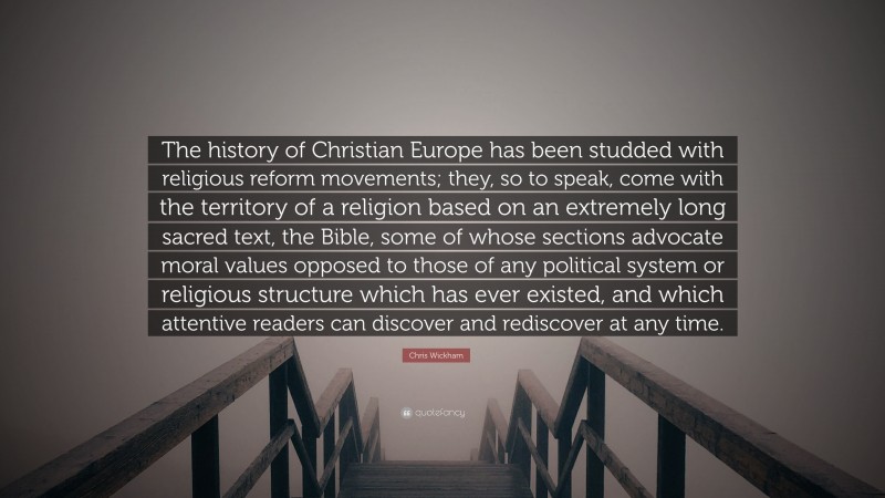 Chris Wickham Quote: “The history of Christian Europe has been studded with religious reform movements; they, so to speak, come with the territory of a religion based on an extremely long sacred text, the Bible, some of whose sections advocate moral values opposed to those of any political system or religious structure which has ever existed, and which attentive readers can discover and rediscover at any time.”