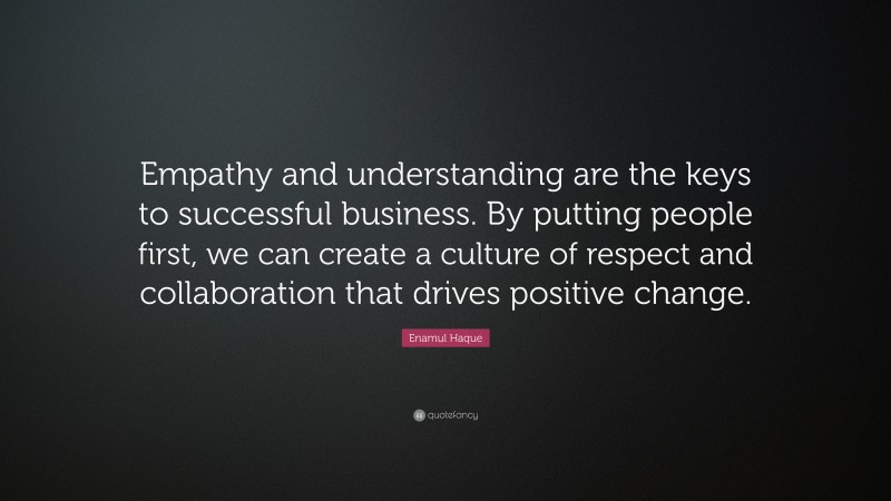 Enamul Haque Quote: “Empathy and understanding are the keys to successful business. By putting people first, we can create a culture of respect and collaboration that drives positive change.”