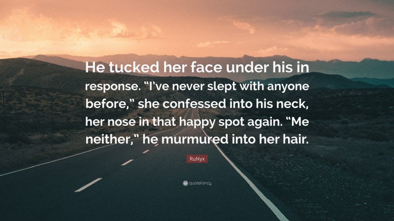 RuNyx Quote: “He tucked her face under his in response. “I’ve never slept with anyone before,” she confessed into his neck, her nose in that happy spot again. “Me neither,” he murmured into her hair.”