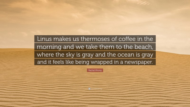 Rachel Khong Quote: “Linus makes us thermoses of coffee in the morning and we take them to the beach, where the sky is gray and the ocean is gray and it feels like being wrapped in a newspaper.”