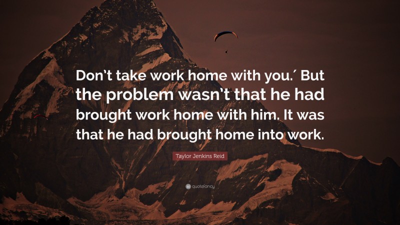 Taylor Jenkins Reid Quote: “Don’t take work home with you.′ But the problem wasn’t that he had brought work home with him. It was that he had brought home into work.”