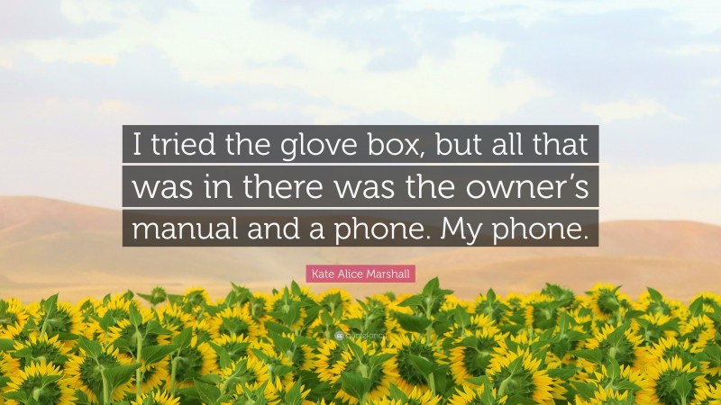 Kate Alice Marshall Quote: “I tried the glove box, but all that was in there was the owner’s manual and a phone. My phone.”