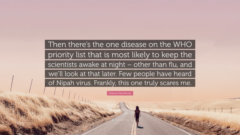 Debora MacKenzie Quote: “Then there’s the one disease on the WHO priority list that is most likely to keep the scientists awake at night – other than flu, and we’ll look at that later. Few people have heard of Nipah virus. Frankly, this one truly scares me.”