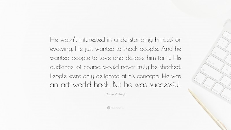 Ottessa Moshfegh Quote: “He wasn’t interested in understanding himself or evolving. He just wanted to shock people. And he wanted people to love and despise him for it. His audience, of course, would never truly be shocked. People were only delighted at his concepts. He was an art-world hack. But he was successful.”