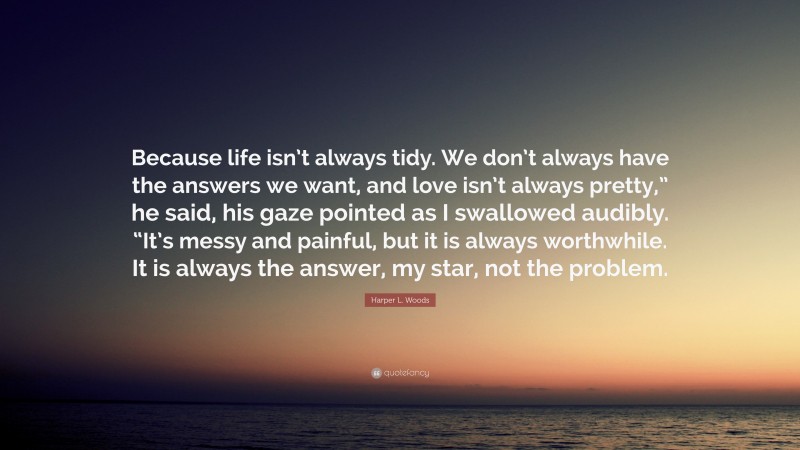 Harper L. Woods Quote: “Because life isn’t always tidy. We don’t always have the answers we want, and love isn’t always pretty,” he said, his gaze pointed as I swallowed audibly. “It’s messy and painful, but it is always worthwhile. It is always the answer, my star, not the problem.”