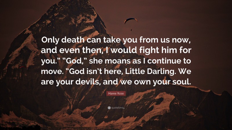 Maree Rose Quote: “Only death can take you from us now, and even then, I would fight him for you.” “God,” she moans as I continue to move. “God isn’t here, Little Darling. We are your devils, and we own your soul.”