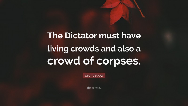 Saul Bellow Quote: “The Dictator must have living crowds and also a crowd of corpses.”