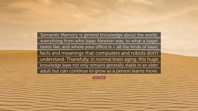 Rahul Jandial Quote: “Semantic Memory is general knowledge about the world, everything from who Isaac Newton was, to what a bagel tastes like, and where your office is – all the kinds of basic facts and meanings that computers and robots don’t understand. Thankfully, in normal brain aging, this huge knowledge base not only remains generally stable in an older adult but can continue to grow as a person learns more.”