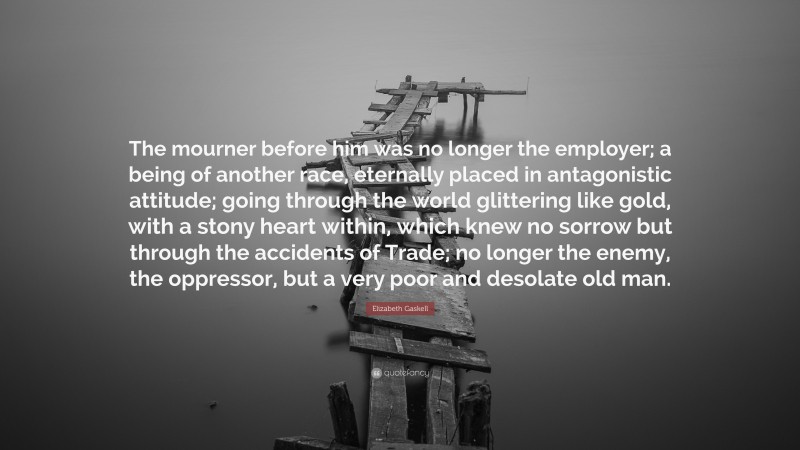 Elizabeth Gaskell Quote: “The mourner before him was no longer the employer; a being of another race, eternally placed in antagonistic attitude; going through the world glittering like gold, with a stony heart within, which knew no sorrow but through the accidents of Trade; no longer the enemy, the oppressor, but a very poor and desolate old man.”