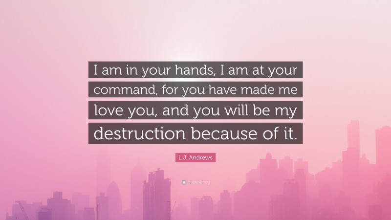 L.J. Andrews Quote: “I am in your hands, I am at your command, for you have made me love you, and you will be my destruction because of it.”