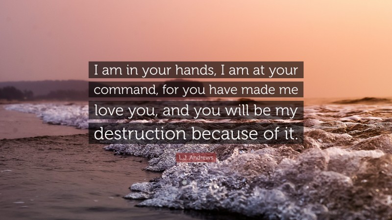 L.J. Andrews Quote: “I am in your hands, I am at your command, for you have made me love you, and you will be my destruction because of it.”