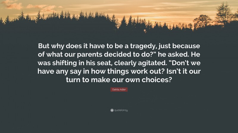 Dahlia Adler Quote: “But why does it have to be a tragedy, just because of what our parents decided to do?” he asked. He was shifting in his seat, clearly agitated. “Don’t we have any say in how things work out? Isn’t it our turn to make our own choices?”
