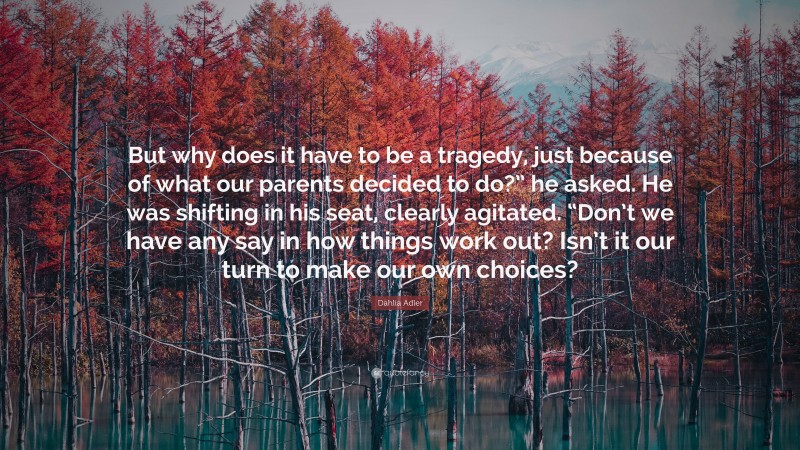 Dahlia Adler Quote: “But why does it have to be a tragedy, just because of what our parents decided to do?” he asked. He was shifting in his seat, clearly agitated. “Don’t we have any say in how things work out? Isn’t it our turn to make our own choices?”