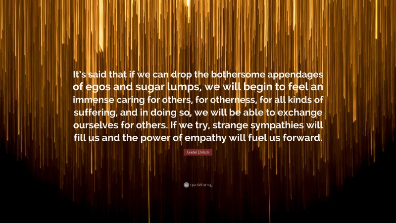 Gretel Ehrlich Quote: “It’s said that if we can drop the bothersome appendages of egos and sugar lumps, we will begin to feel an immense caring for others, for otherness, for all kinds of suffering, and in doing so, we will be able to exchange ourselves for others. If we try, strange sympathies will fill us and the power of empathy will fuel us forward.”