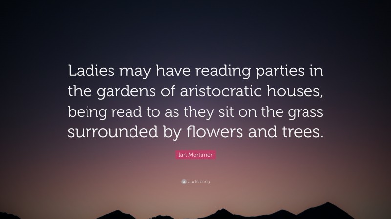 Ian Mortimer Quote: “Ladies may have reading parties in the gardens of aristocratic houses, being read to as they sit on the grass surrounded by flowers and trees.”