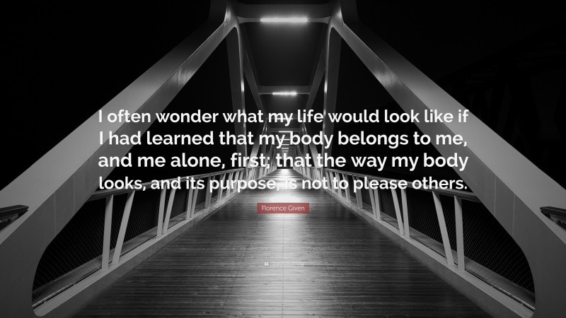 Florence Given Quote: “I often wonder what my life would look like if I had learned that my body belongs to me, and me alone, first; that the way my body looks, and its purpose, is not to please others.”