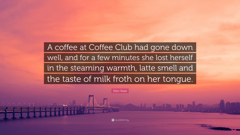 Ellen Read Quote: “A coffee at Coffee Club had gone down well, and for a few minutes she lost herself in the steaming warmth, latte smell and the taste of milk froth on her tongue.”