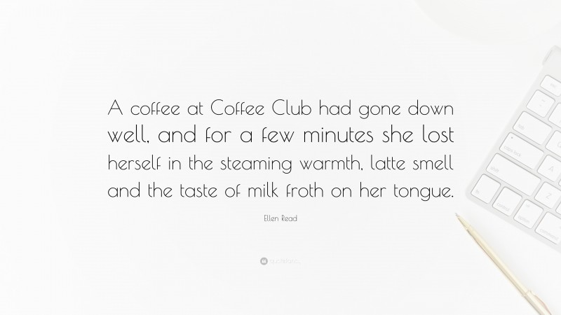 Ellen Read Quote: “A coffee at Coffee Club had gone down well, and for a few minutes she lost herself in the steaming warmth, latte smell and the taste of milk froth on her tongue.”