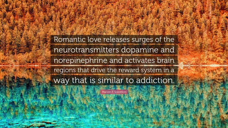 Marion F. Solomon Quote: “Romantic love releases surges of the neurotransmitters dopamine and norepinephrine and activates brain regions that drive the reward system in a way that is similar to addiction.”