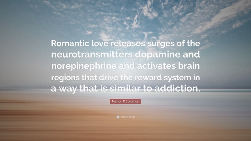 Marion F. Solomon Quote: “Romantic love releases surges of the neurotransmitters dopamine and norepinephrine and activates brain regions that drive the reward system in a way that is similar to addiction.”