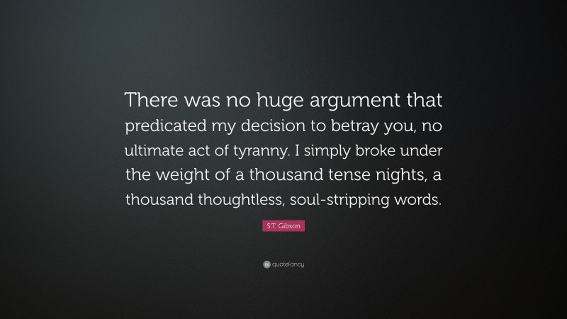 S.T. Gibson Quote: “There was no huge argument that predicated my decision to betray you, no ultimate act of tyranny. I simply broke under the weight of a thousand tense nights, a thousand thoughtless, soul-stripping words.”